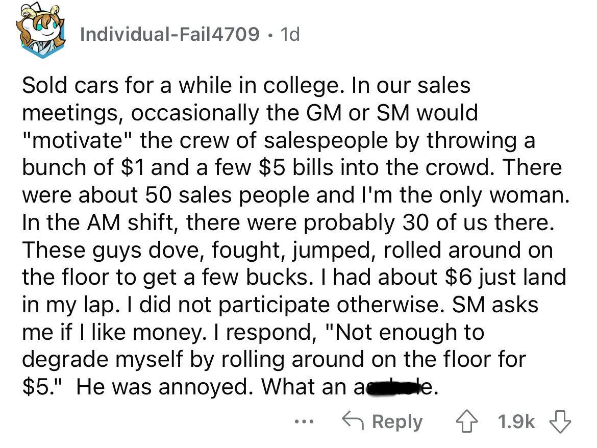 point - IndividualFail4709 1d Sold cars for a while in college. In our sales meetings, occasionally the Gm or Sm would "motivate" the crew of salespeople by throwing a bunch of $1 and a few $5 bills into the crowd. There were about 50 sales people and I'm