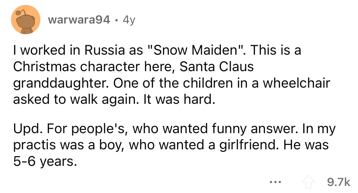 angle - warwara94 4y I worked in Russia as "Snow Maiden". This is a Christmas character here, Santa Claus granddaughter. One of the children in a wheelchair asked to walk again. It was hard. Upd. For people's, who wanted funny answer. In my practis was a 