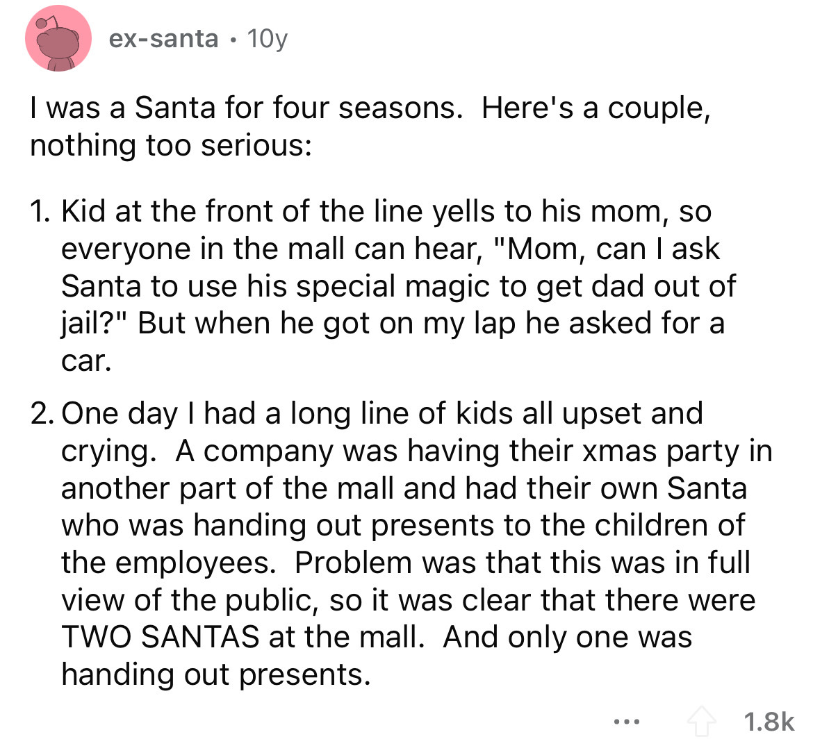 angle - exsanta 10y I was a Santa for four seasons. Here's a couple, nothing too serious 1. Kid at the front of the line yells to his mom, so everyone in the mall can hear, "Mom, can I ask Santa to use his special magic to get dad out of jail?" But when h