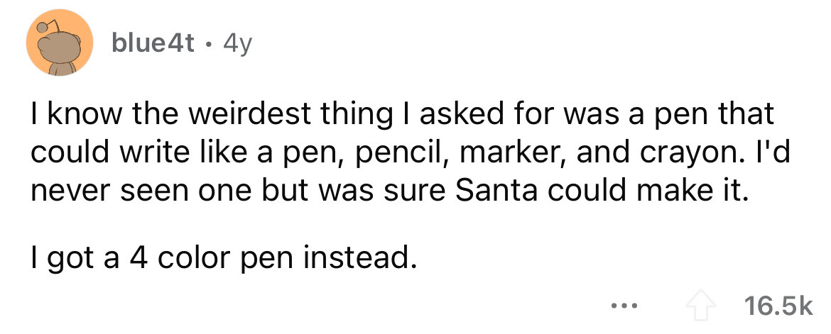 angle - blue4t 4y I know the weirdest thing I asked for was a pen that could write a pen, pencil, marker, and crayon. I'd never seen one but was sure Santa could make it. I got a 4 color pen instead. ...