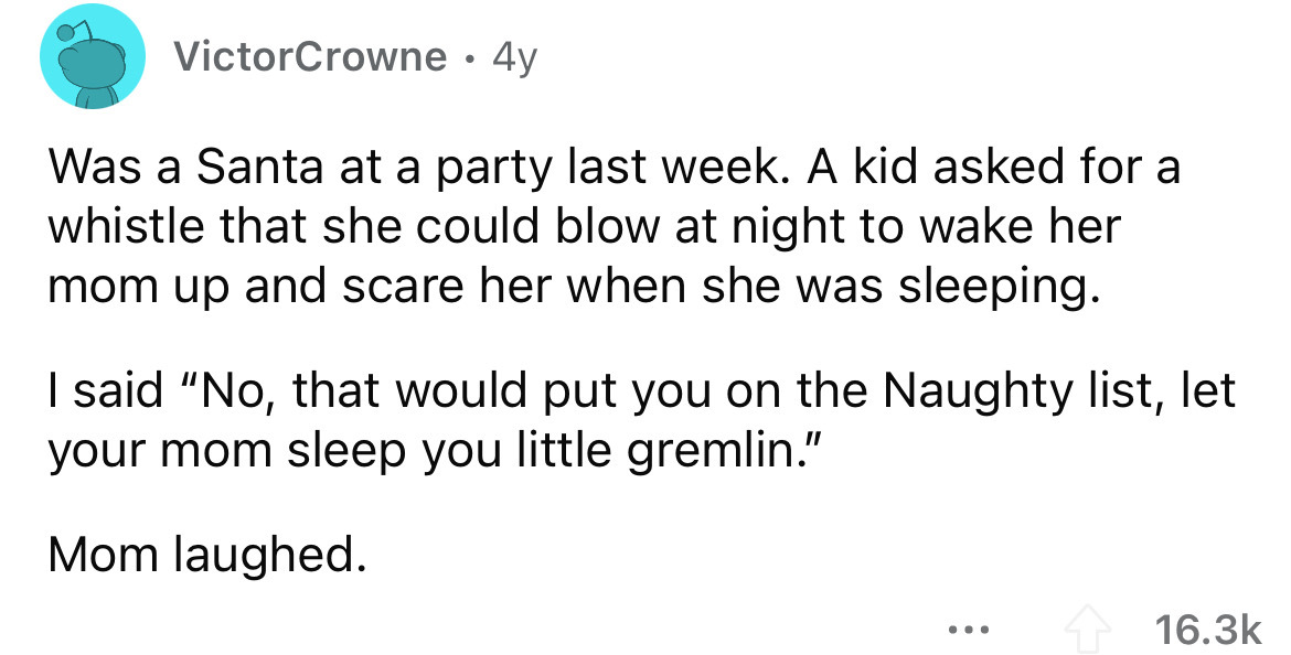 angle - VictorCrowne 4y Was a Santa at a party last week. A kid asked for a whistle that she could blow at night to wake her mom up and scare her when she was sleeping. I said "No, that would put you on the Naughty list, let your mom sleep you little grem