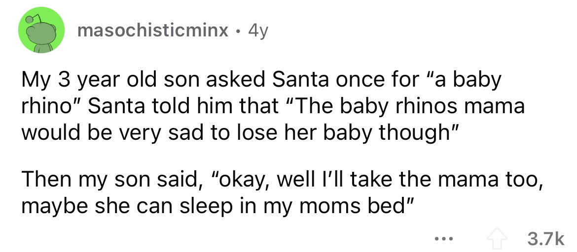 number - masochisticminx. 4y My 3 year old son asked Santa once for "a baby rhino" Santa told him that The baby rhinos mama would be very sad to lose her baby though" Then my son said, "okay, well I'll take the mama too, maybe she can sleep in my moms bed