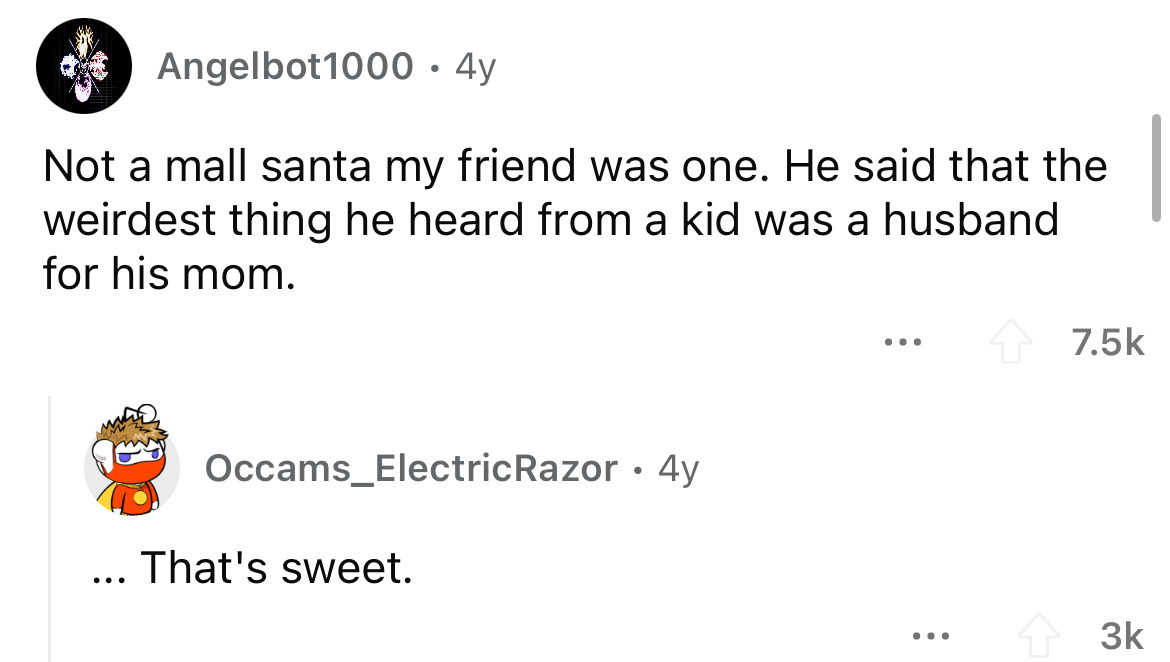 angle - Angelbot1000 4y Not a mall santa my friend was one. He said that the weirdest thing he heard from a kid was a husband for his mom. Occams_Electric Razor 4y That's sweet. ... 3k