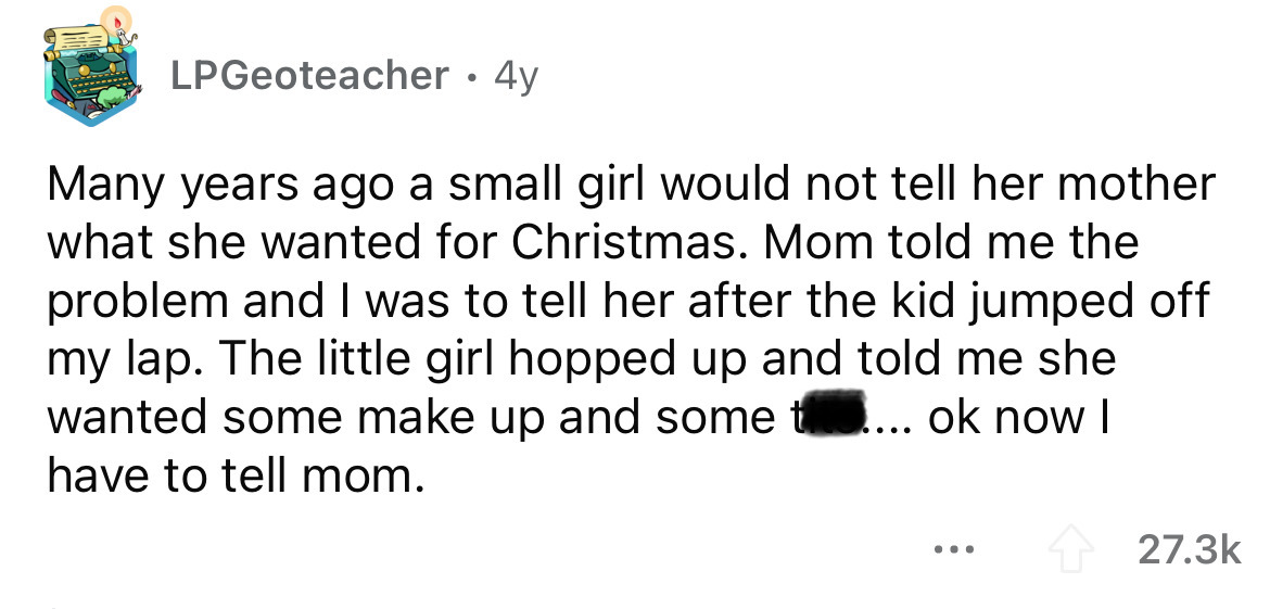 document - LPGeoteacher 4y Many years ago a small girl would not tell her mother what she wanted for Christmas. Mom told me the problem and I was to tell her after the kid jumped off my lap. The little girl hopped up and told me she wanted some make up an