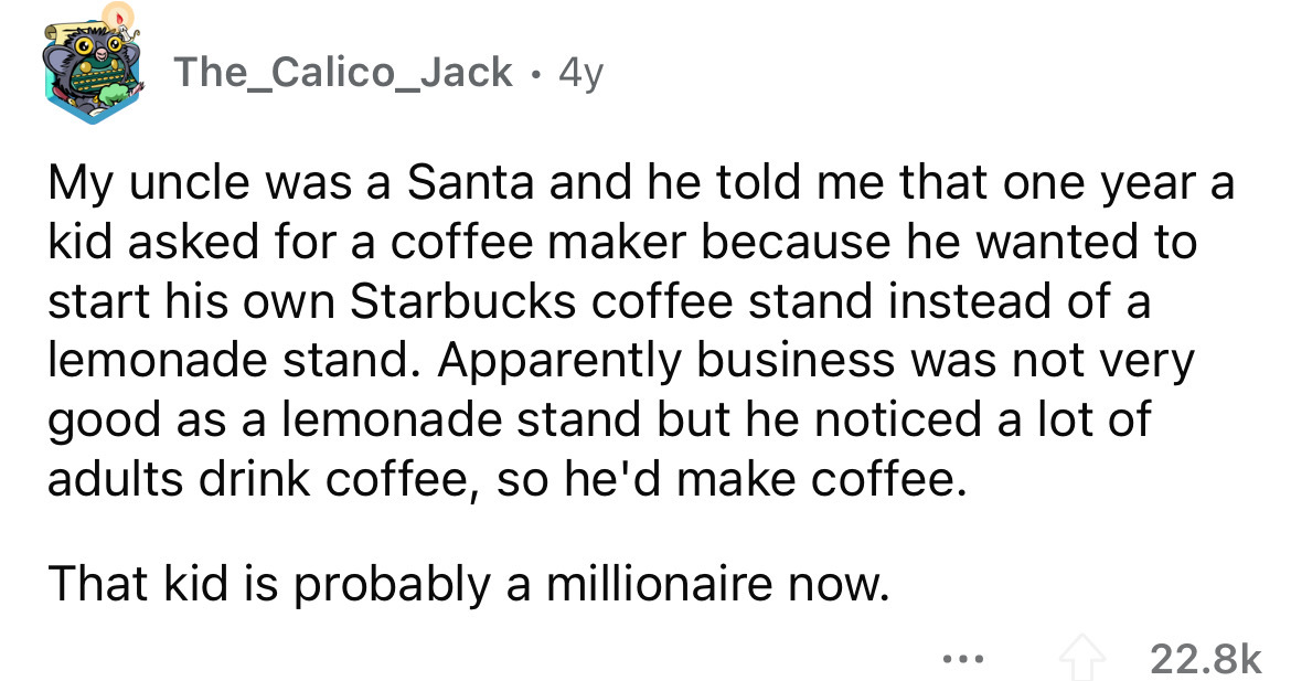angle - The_Calico_Jack 4y My uncle was a Santa and he told me that one year a kid asked for a coffee maker because he wanted to start his own Starbucks coffee stand instead of a lemonade stand. Apparently business was not very good as a lemonade stand bu