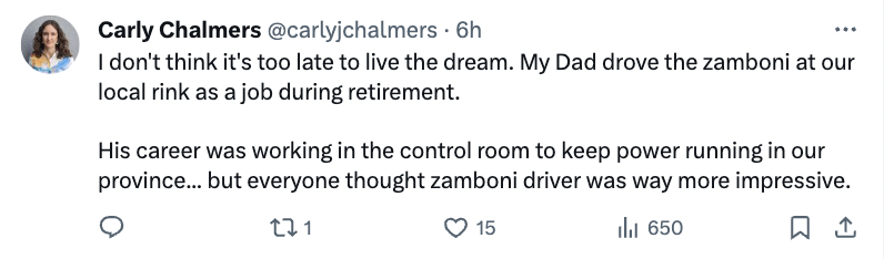 paper - C Carly Chalmers . 6h I don't think it's too late to live the dream. My Dad drove the zamboni at our local rink as a job during retirement. His career was working in the control room to keep power running in our province... but everyone thought za