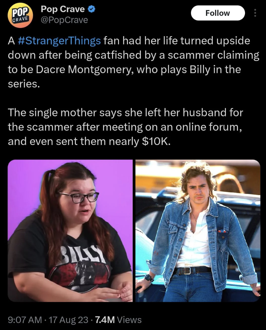 media - Pop Pop Crave Crave A Things fan had her life turned upside down after being catfished by a scammer claiming to be Dacre Montgomery, who plays Billy in the series. The single mother says she left her husband for the scammer after meeting on an onl