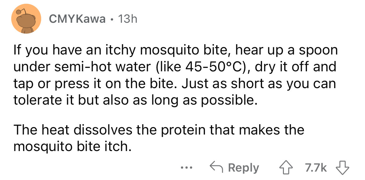 angle - CMYKawa 13h If you have an itchy mosquito bite, hear up a spoon under semihot water 4550C, dry it off and tap or press it on the bite. Just as short as you can tolerate it but also as long as possible. The heat dissolves the protein that makes the