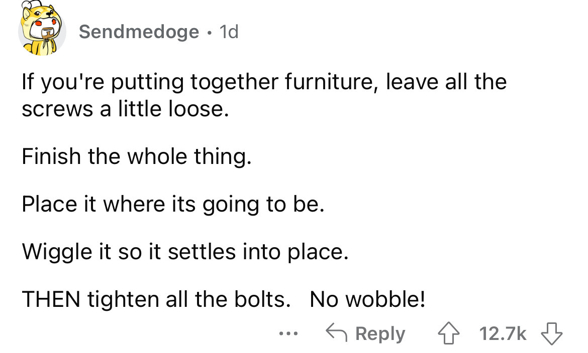 angle - Sendmedoge. 1d If you're putting together furniture, leave all the screws a little loose. Finish the whole thing. Place it where its going to be. Wiggle it so it settles into place. Then tighten all the bolts. No wobble! ...