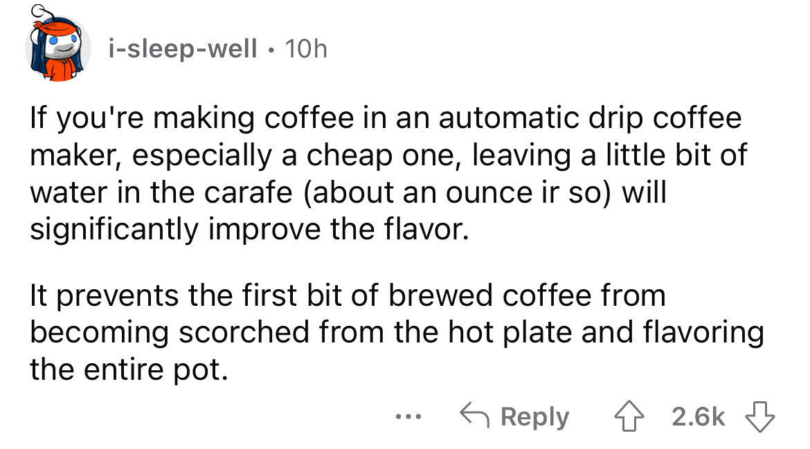 angle - isleepwell 10h If you're making coffee in an automatic drip coffee maker, especially a cheap one, leaving a little bit of water in the carafe about an ounce ir so will significantly improve the flavor. It prevents the first bit of brewed coffee fr