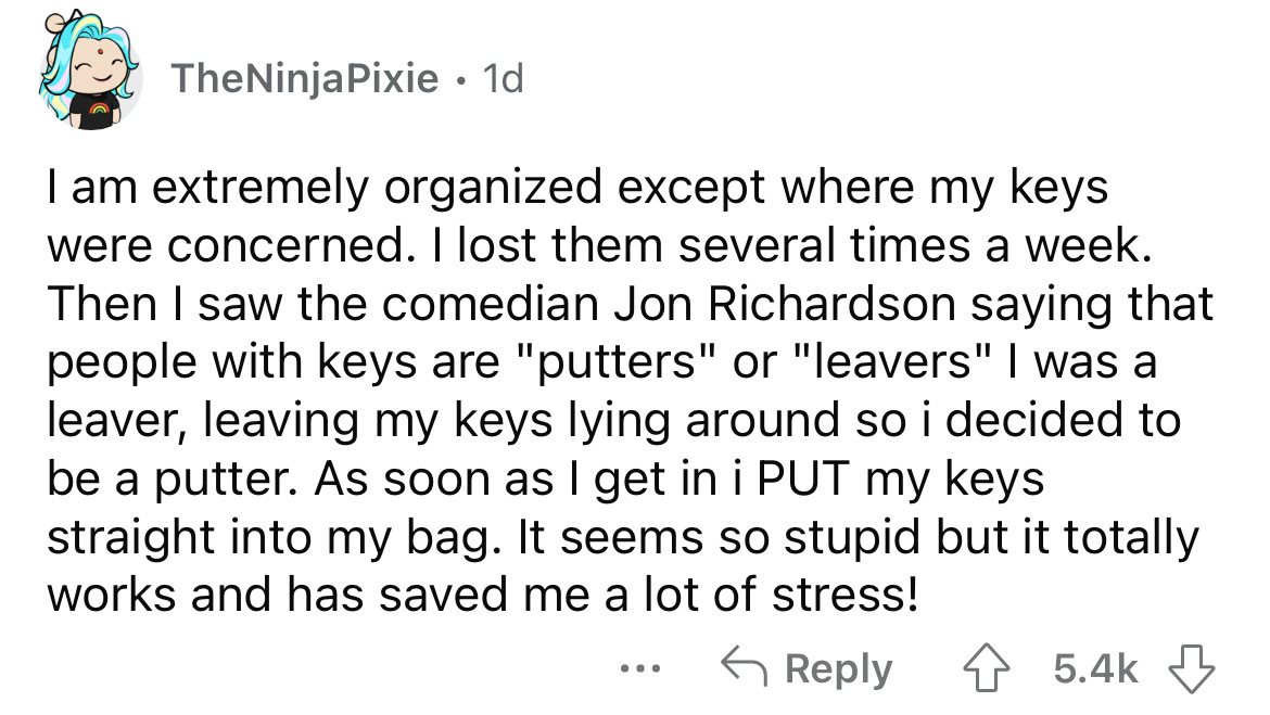 angle - TheNinjaPixie 1d I am extremely organized except where my keys were concerned. I lost them several times a week. Then I saw the comedian Jon Richardson saying that people with keys are "putters" or "leavers" I was a leaver, leaving my keys lying a