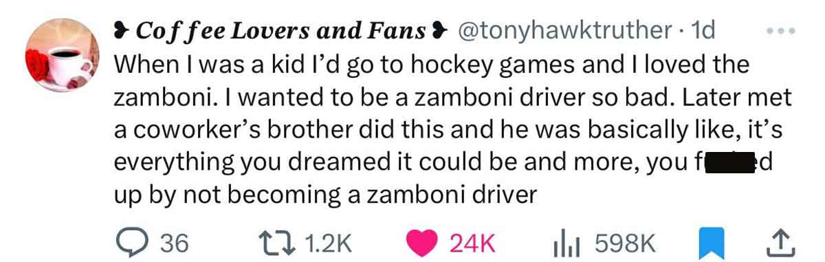 smile - Coffee Lovers and Fans . 1d When I was a kid I'd go to hockey games and I loved the zamboni. I wanted to be a zamboni driver so bad. Later met a coworker's brother did this and he was basically , it's everything you dreamed it could be and more, y