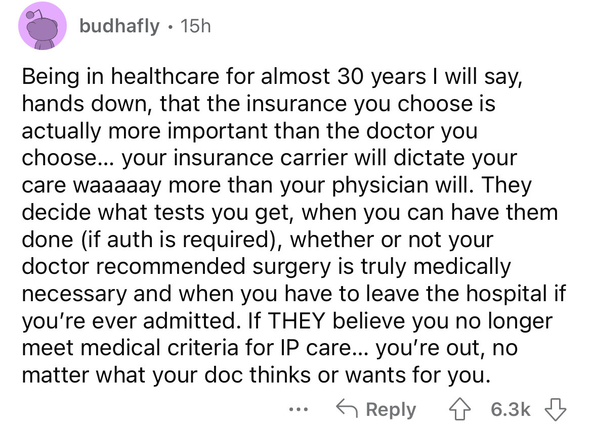 budhafly. 15h Being in healthcare for almost 30 years I will say, hands down, that the insurance you choose is actually more important than the doctor you choose... your insurance carrier will dictate your care waaaaay more than your physician will. They…