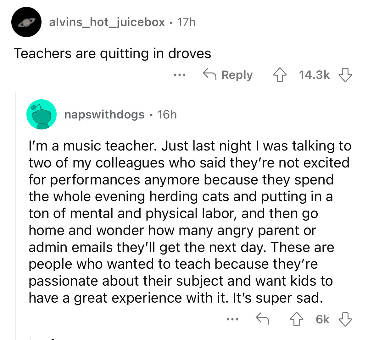 angle - alvins_hot_juicebox. 17h Teachers are quitting in droves ... napswithdogs. 16h I'm a music teacher. Just last night I was talking to two of my colleagues who said they're not excited for performances anymore because they spend the whole evening he