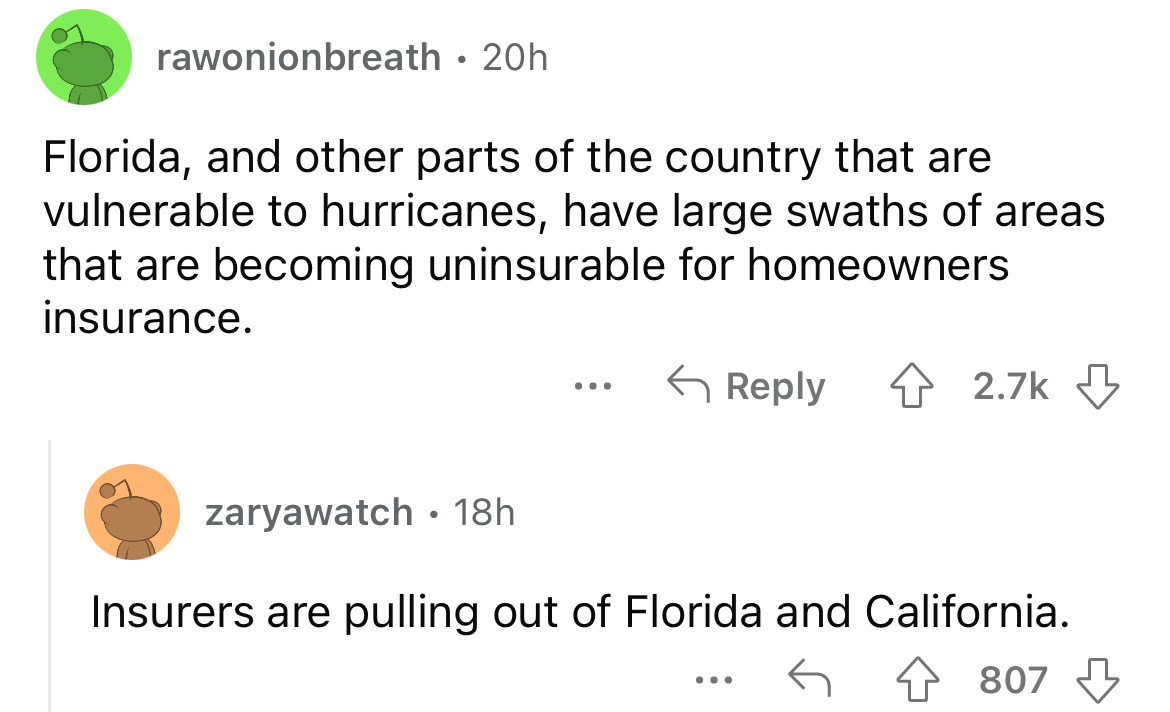 angle - rawonionbreath 20h Florida, and other parts of the country that are vulnerable to hurricanes, have large swaths of areas that are becoming uninsurable for homeowners insurance. zaryawatch 18h Insurers are pulling out of Florida and California. 807