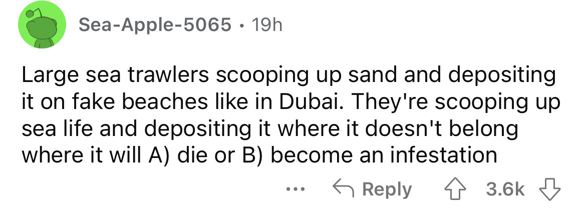 number - SeaApple5065 19h Large sea trawlers scooping up sand and depositing it on fake beaches in Dubai. They're scooping up sea life and depositing it where it doesn't belong where it will A die or B become an infestation