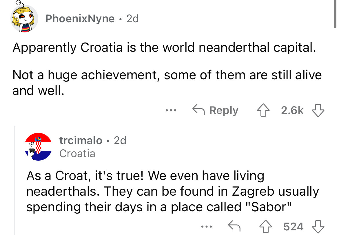 angle - PhoenixNyne 2d Apparently Croatia is the world neanderthal capital. Not a huge achievement, some of them are still alive and well. trcimalo 2d Croatia ... As a Croat, it's true! We even have living neaderthals. They can be found in Zagreb usually 
