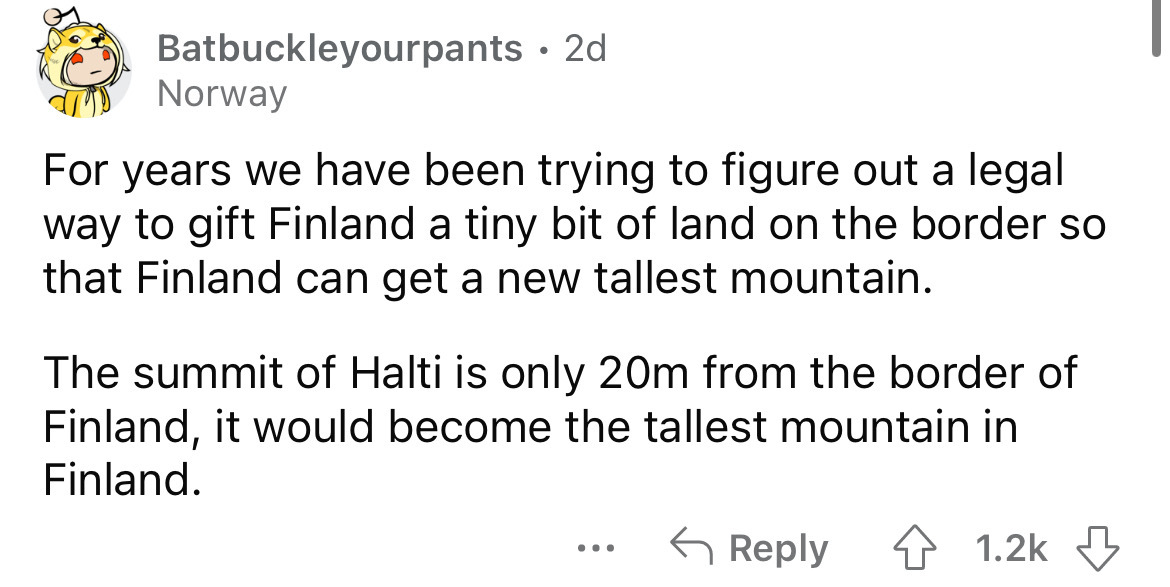 angle - Batbuckleyourpants 2d Norway For years we have been trying to figure out a legal way to gift Finland a tiny bit of land on the border so that Finland can get a new tallest mountain. The summit of Halti is only 20m from the border of Finland, it wo