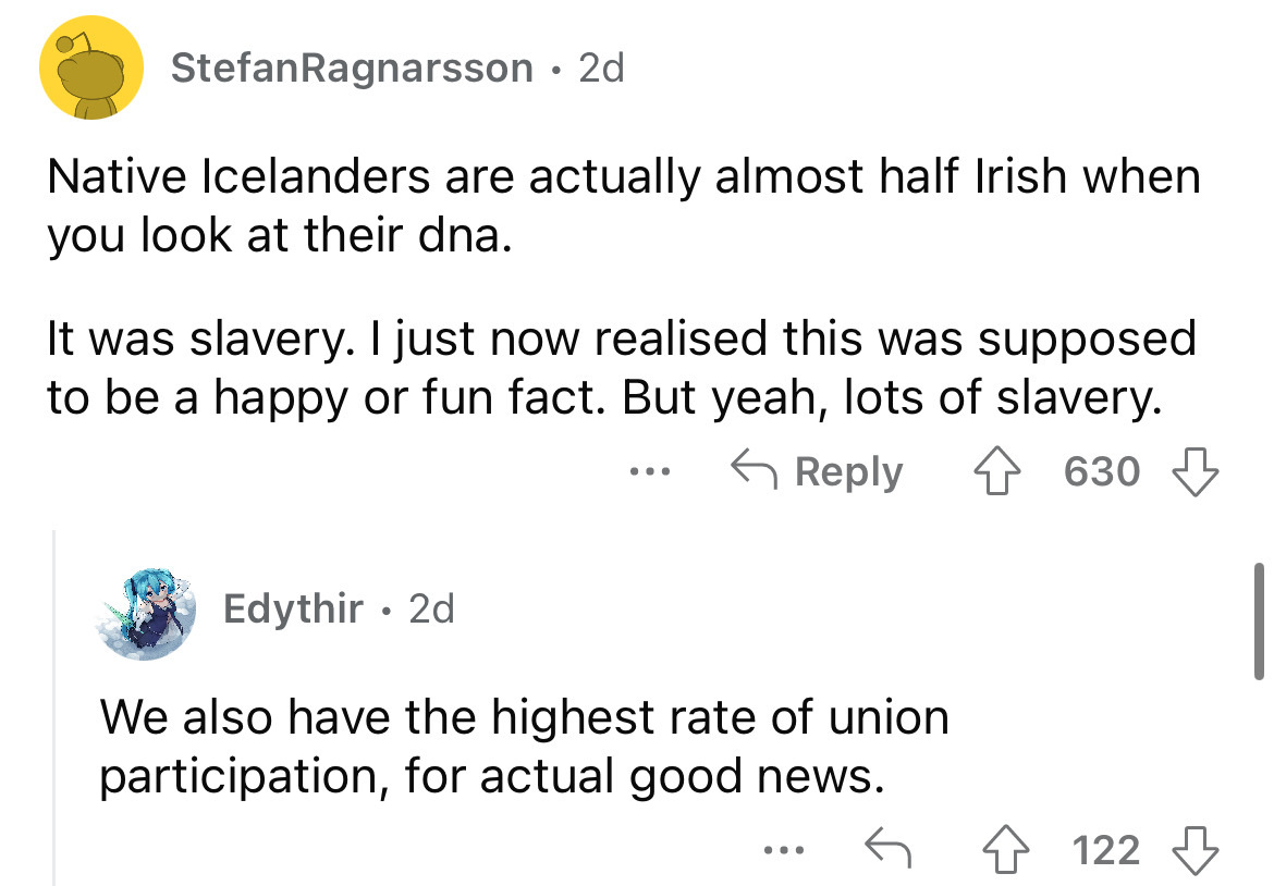 angle - Stefan Ragnarsson 2d Native Icelanders are actually almost half Irish when you look at their dna. It was slavery. I just now realised this was supposed to be a happy or fun fact. But yeah, lots of slavery. 630 Edythir 2d We also have the highest r