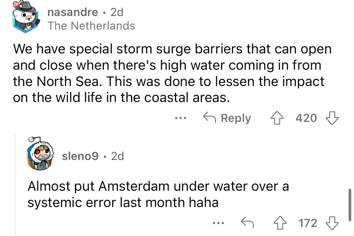 angle - nasandre 2d The Netherlands We have special storm surge barriers that can open and close when there's high water coming in from the North Sea. This was done to lessen the impact on the wild life in the coastal areas. 420 sleno9 2d ... Almost put A