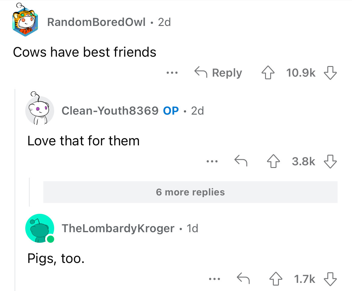 number - RandomBored Owl 2d Cows have best friends CleanYouth8369 Op 2d Love that for them TheLombardy Kroger 1d Pigs, too. ... 6 more replies ... 4
