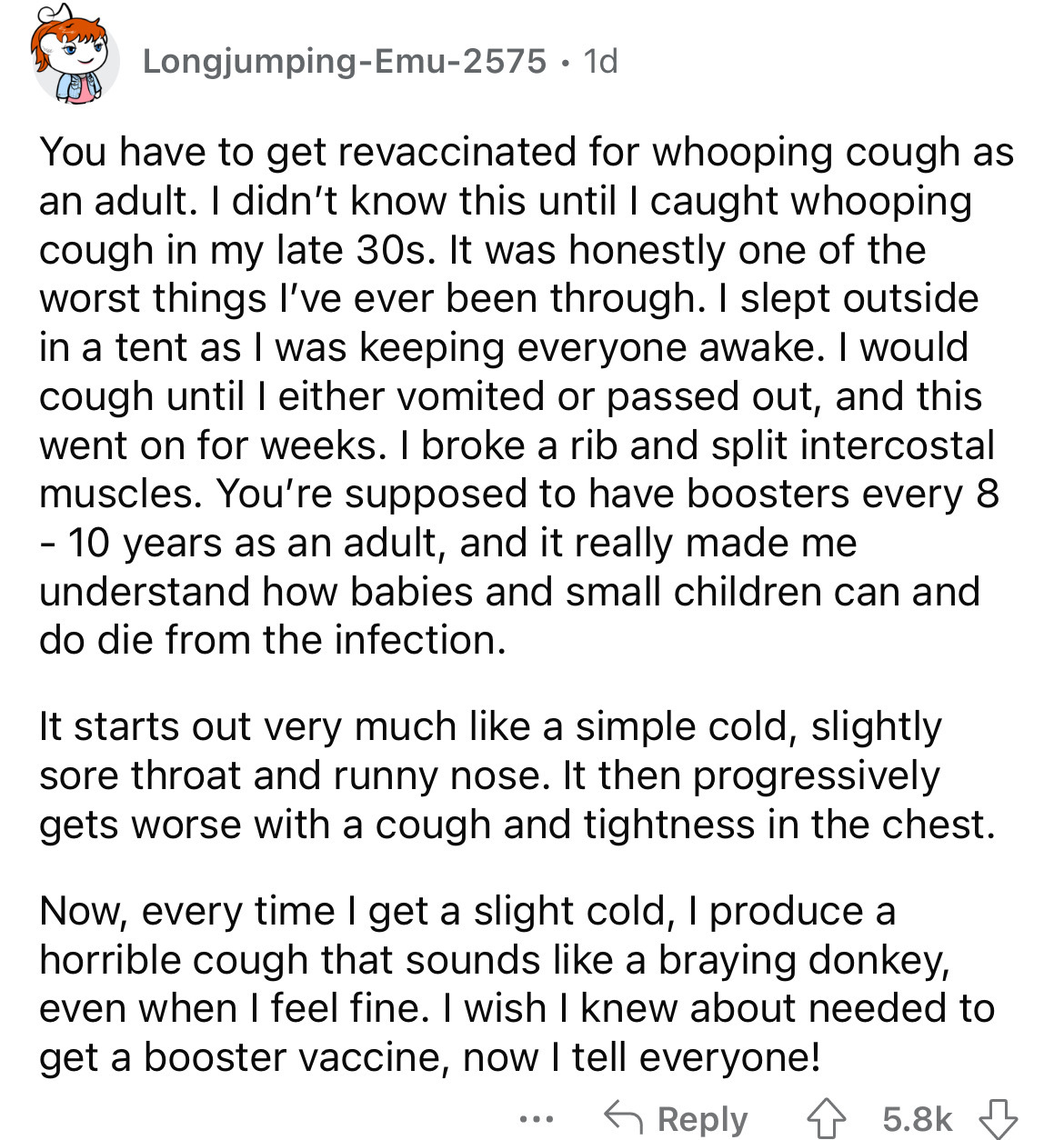 document - LongjumpingEmu2575 1d You have to get revaccinated for whooping cough as an adult. I didn't know this until I caught whooping cough in my late 30s. It was honestly one of the worst things I've ever been through. I slept outside in a tent as I w