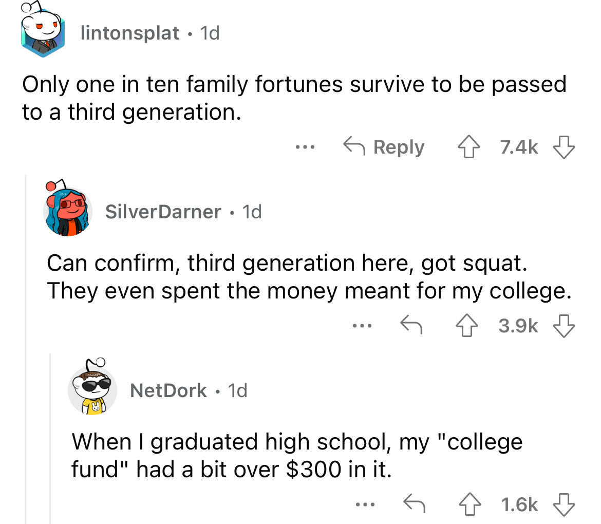 angle - lintonsplat 1d Only one in ten family fortunes survive to be passed to a third generation. SilverDarner 1d Net Dork 1d ... Can confirm, third generation here, got squat. They even spent the money meant for my college. ... ... When I graduated high
