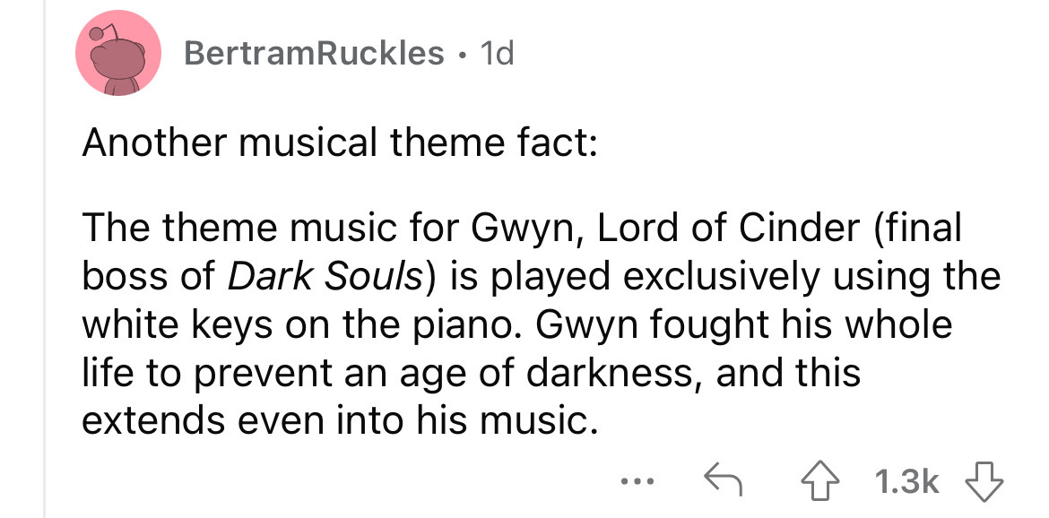 angle - BertramRuckles. 1d Another musical theme fact The theme music for Gwyn, Lord of Cinder final boss of Dark Souls is played exclusively using the white keys on the piano. Gwyn fought his whole life to prevent an age of darkness, and this extends eve