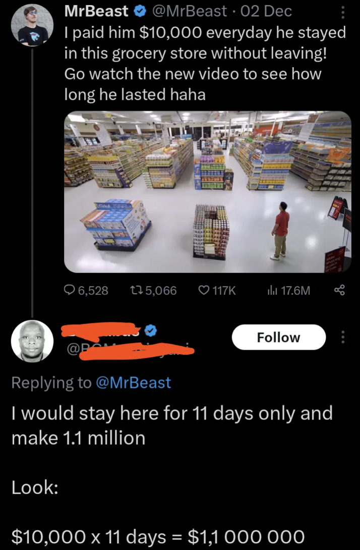 screenshot - MrBeast 02 Dec I paid him $10,000 everyday he stayed in this grocery store without leaving! Go watch the new video to see how long he lasted haha 6,528 135, la 17.6M I would stay here for 11 days only and make 1.1 million Look $10,000 x 11 da