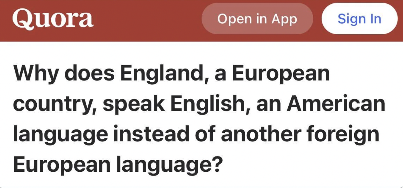 wildest quora questions - Quora Why does England, a European country, speak English, an American language instead of another foreign European language? Open in App Sign In