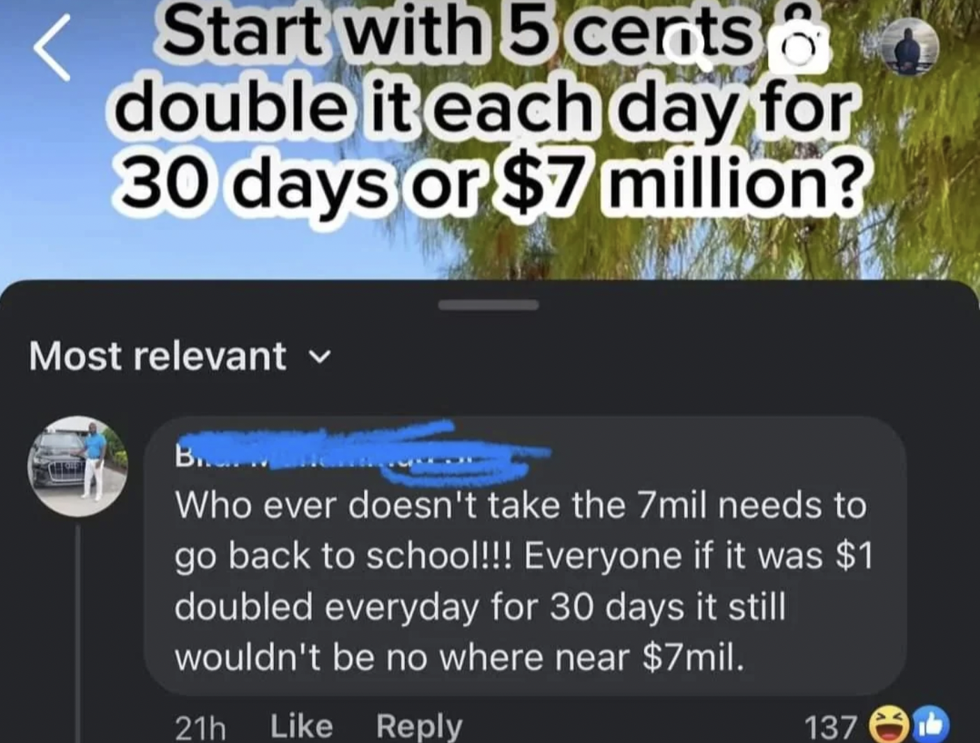 software - Start with 5 cents double it each day for 30 days or $7 million? Most relevant B.... Who ever doesn't take the 7mil needs to go back to school!!! Everyone if it was $1 doubled everyday for 30 days it still wouldn't be no where near $7mil. 21h 1
