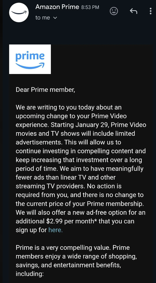 screenshot - Amazon Prime to me prime Dear Prime member, We are writing to you today about an upcoming change to your Prime Video experience. Starting January 29, Prime Video movies and Tv shows will include limited advertisements. This will allow us to c