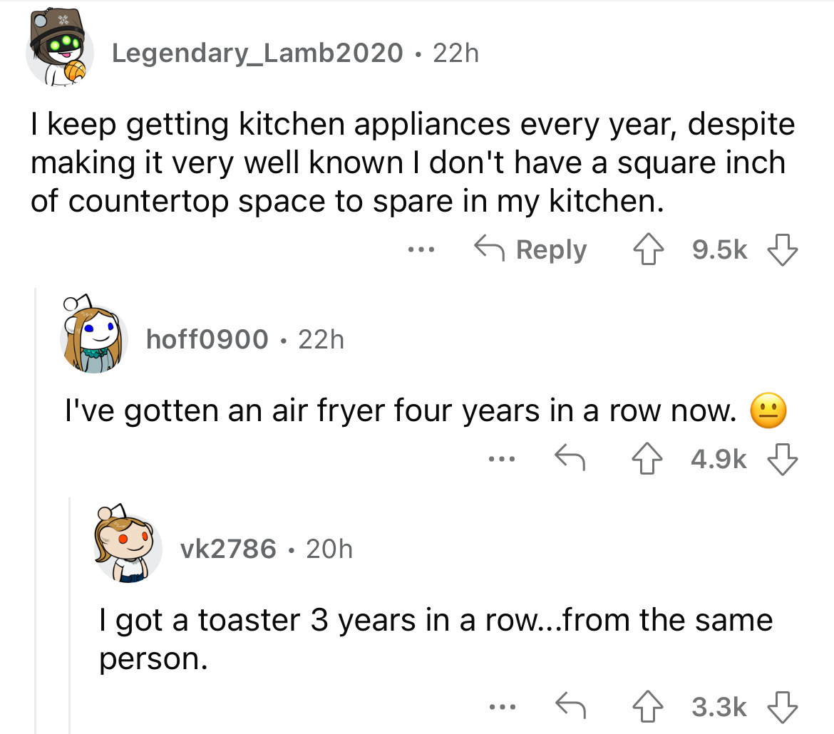 angle - Legendary_Lamb2020 22h I keep getting kitchen appliances every year, despite making it very well known I don't have a square inch of countertop space to spare in my kitchen. hoff0900 22h ... I've gotten an air fryer four years in a row now. vk2786