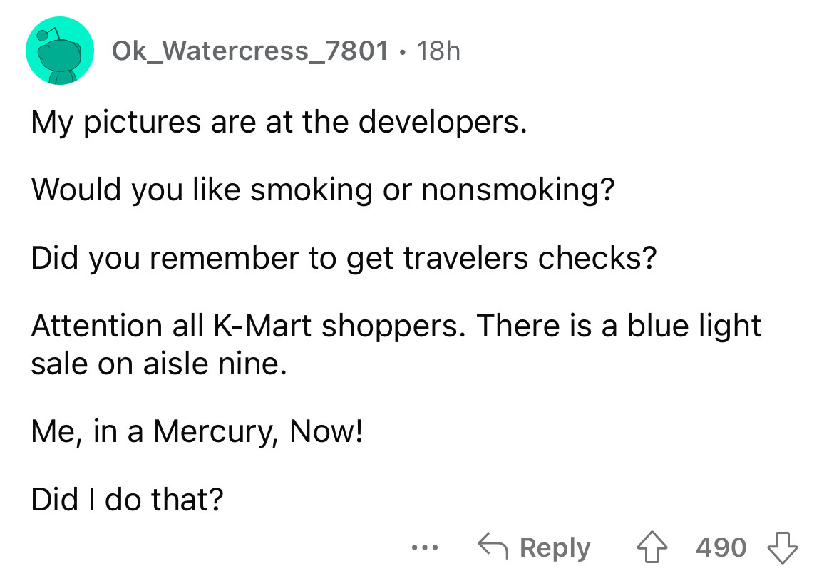 angle - Ok_Watercress_7801 18h My pictures are at the developers. Would you smoking or nonsmoking? Did you remember to get travelers checks? Attention all KMart shoppers. There is a blue light sale on aisle nine. Me, in a Mercury, Now! Did I do that? ... 