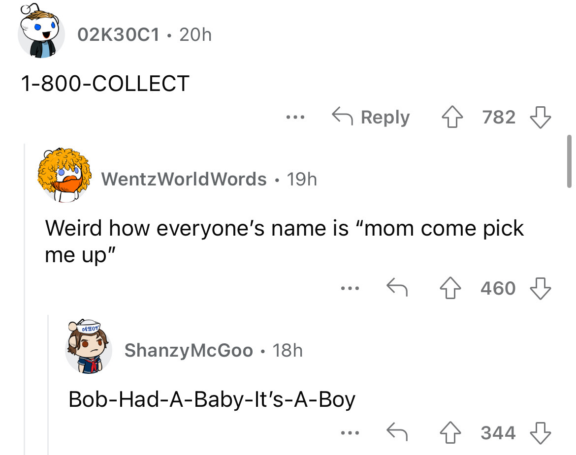 angle - 02K30C1 20h 1800Collect Ahoy ... WentzWorldWords 19h Weird how everyone's name is "mom come pick me up" ShanzyMcGoo 18h ... BobHadABabyIt'sABoy 4782 ... 460 344