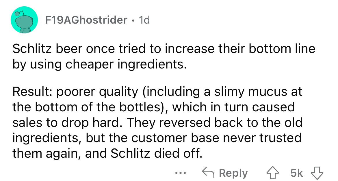 angle - F19AGhostrider 1d Schlitz beer once tried to increase their bottom line by using cheaper ingredients. Result poorer quality including a slimy mucus at the bottom of the bottles, which in turn caused sales to drop hard. They reversed back to the ol