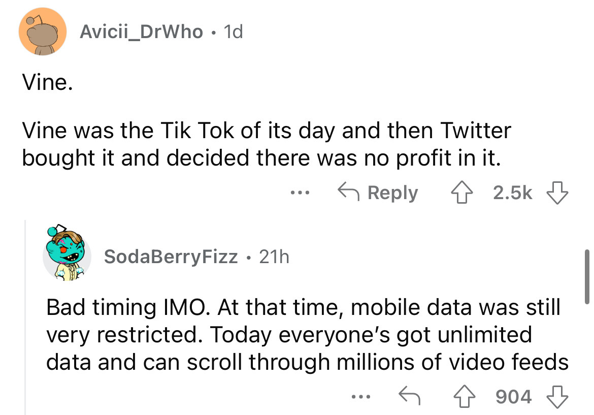 angle - Avicii_DrWho 1d Vine. Vine was the Tik Tok of its day and then Twitter bought it and decided there was no profit in it. ... SodaBerry Fizz. 21h Bad timing Imo. At that time, mobile data was still very restricted. Today everyone's got unlimited dat