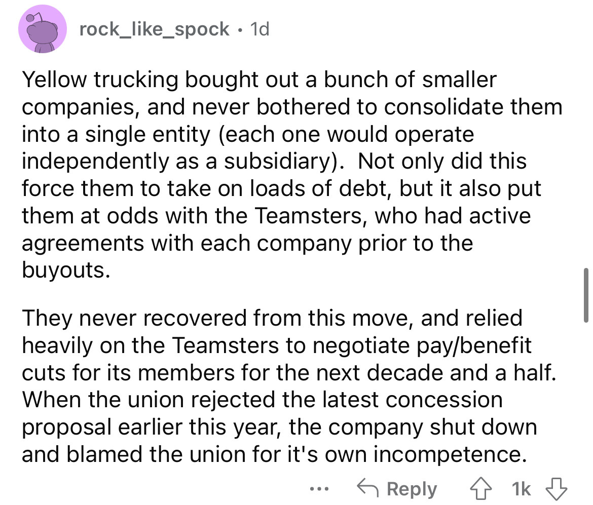 rock__spock 1d Yellow trucking bought out a bunch of smaller companies, and never bothered to consolidate them into a single entity each one would operate independently as a subsidiary. Not only did this force them to take on loads of debt, but it also pu