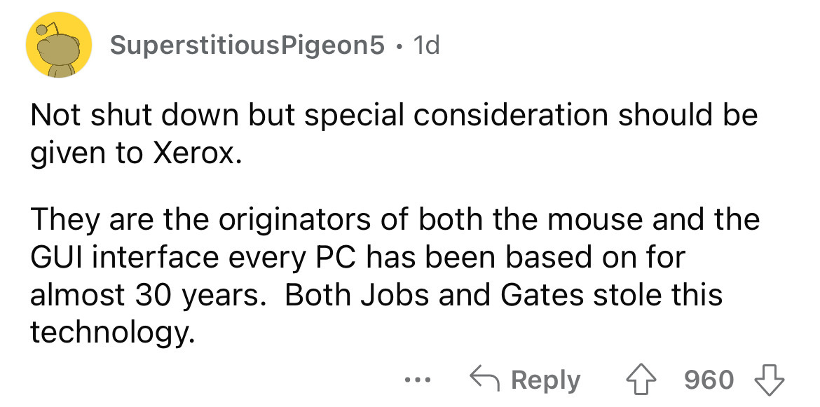 angle - Superstitious Pigeon5 1d Not shut down but special consideration should be given to Xerox. They are the originators of both the mouse and the Gui interface every Pc has been based on for almost 30 years. Both Jobs and Gates stole this technology. 