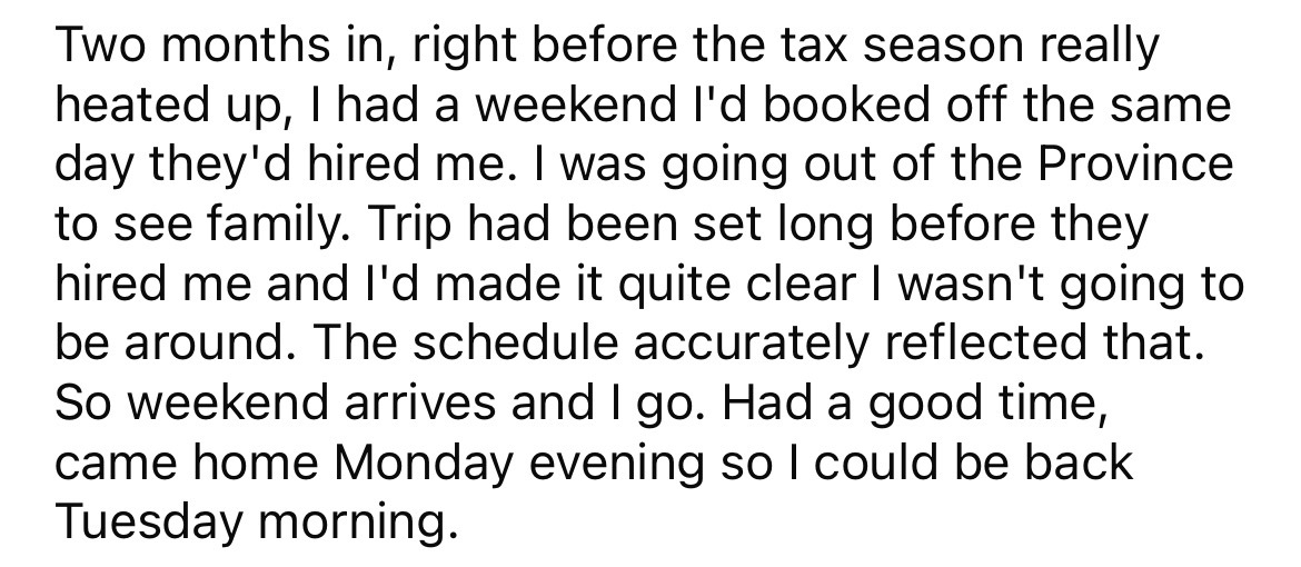 Two months in, right before the tax season really heated up, I had a weekend I'd booked off the same day they'd hired me. I was going out of the Province to see family. Trip had been set long before they hired me and I'd made it quite clear I wasn't going