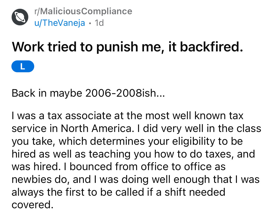 angle - rMaliciousCompliance uTheVaneja 1d Work tried to punish me, it backfired. L Back in maybe 20062008ish... I was a tax associate at the most well known tax service in North America. I did very well in the class you take, which determines your eligib