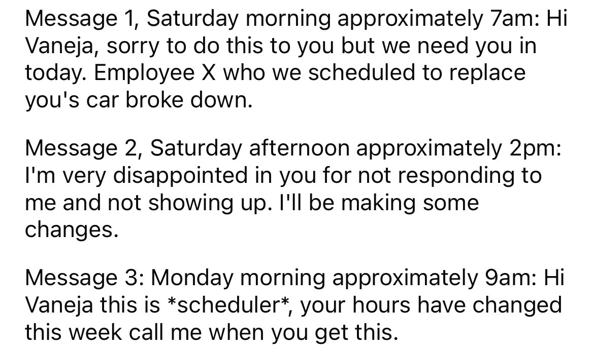 angle - Message 1, Saturday morning approximately 7am Hi Vaneja, sorry to do this to you but we need you in today. Employee X who we scheduled to replace you's car broke down. Message 2, Saturday afternoon approximately 2pm I'm very disappointed in you fo