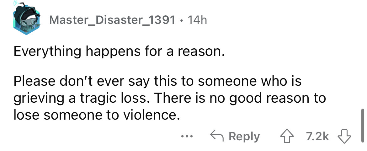 angle - Master_Disaster_1391. 14h Everything happens for a reason. Please don't ever say this to someone who is grieving a tragic loss. There is no good reason to lose someone to violence. ...