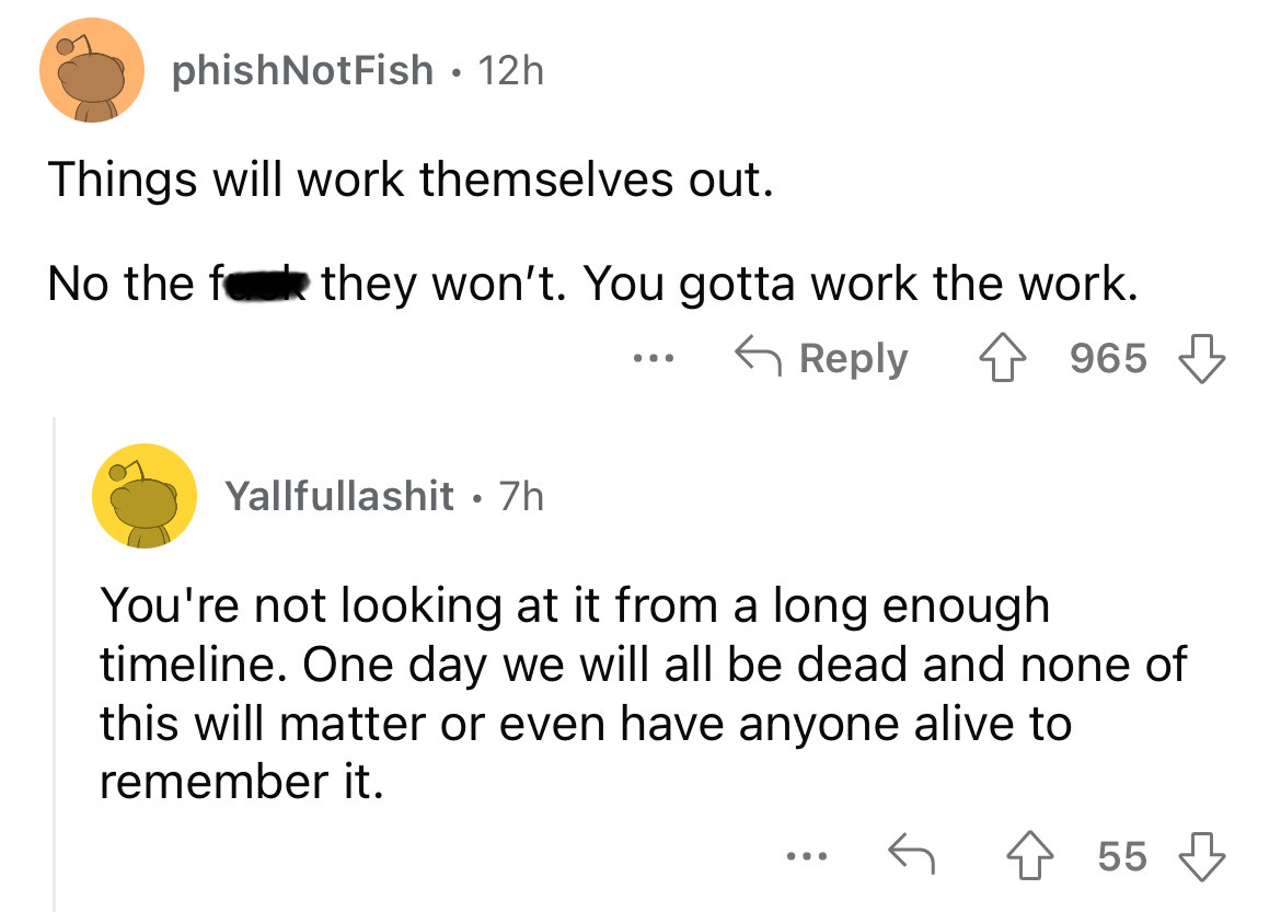 angle - phishNot Fish 12h Things will work themselves out. No the f they won't. You gotta work the work. 965 Yallfullashit. 7h ... You're not looking at it from a long enough timeline. One day we will all be dead and none of this will matter or even have 