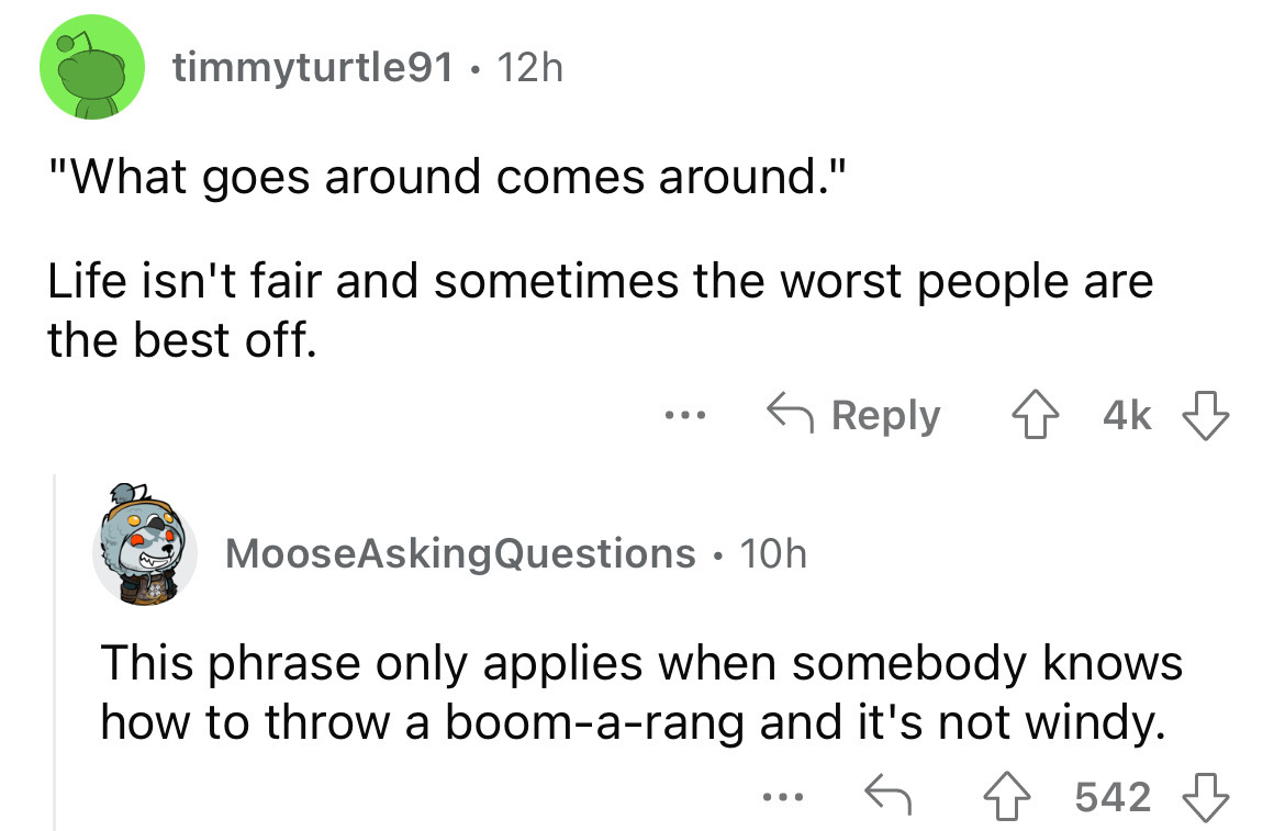 angle - timmyturtle91 12h "What goes around comes around." Life isn't fair and sometimes the worst people are the best off. 4k ... MooseAsking Questions 10h This phrase only applies when somebody knows how to throw a boomarang and it's not windy. 4542 ...