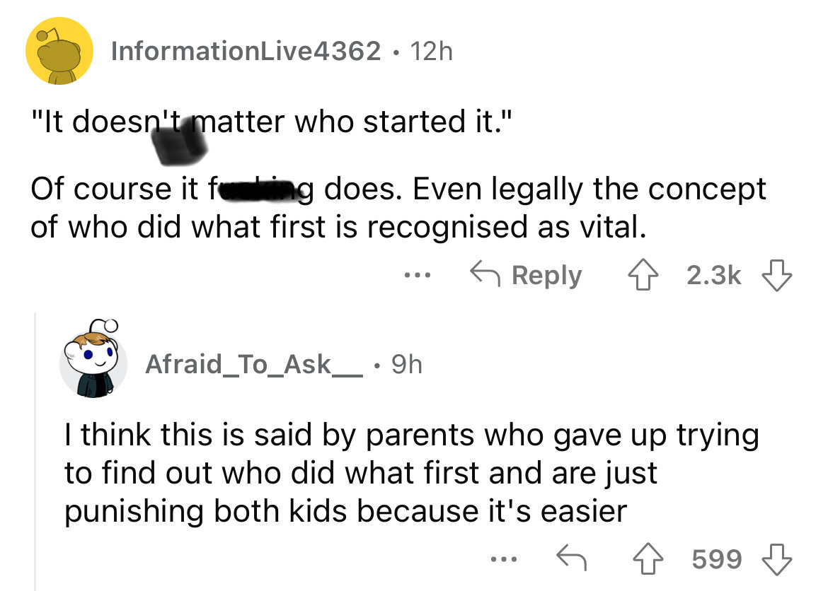 angle - InformationLive4362 12h "It doesn't matter who started it." Of course it fing does. Even legally the concept of who did what first is recognised as vital. Afraid_To_Ask___ . 9h I think this is said by parents who gave up trying to find out who did