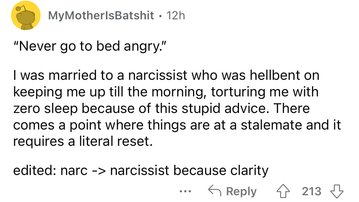 angle - My MotherlsBatshit 12h "Never go to bed angry." I was married to a narcissist who was hellbent on keeping me up till the morning, torturing me with zero sleep because of this stupid advice. There comes a point where things are at a stalemate and i