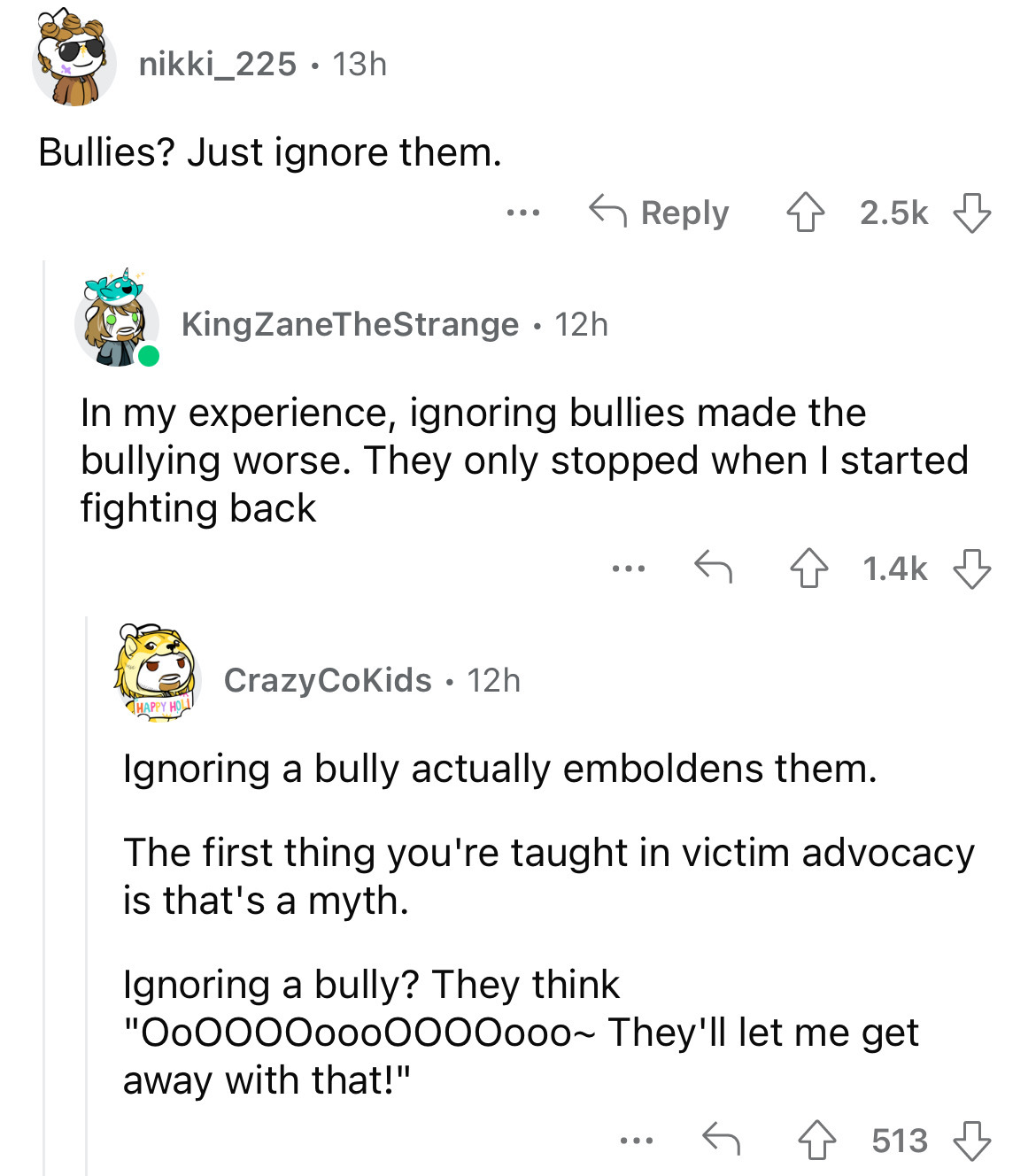 document - nikki_225 13h Bullies? Just ignore them. ... KingZaneTheStrange. 12h In my experience, ignoring bullies made the bullying worse. They only stopped when I started fighting back ... ... Crazy CoKids 12h Ignoring a bully actually emboldens them. T