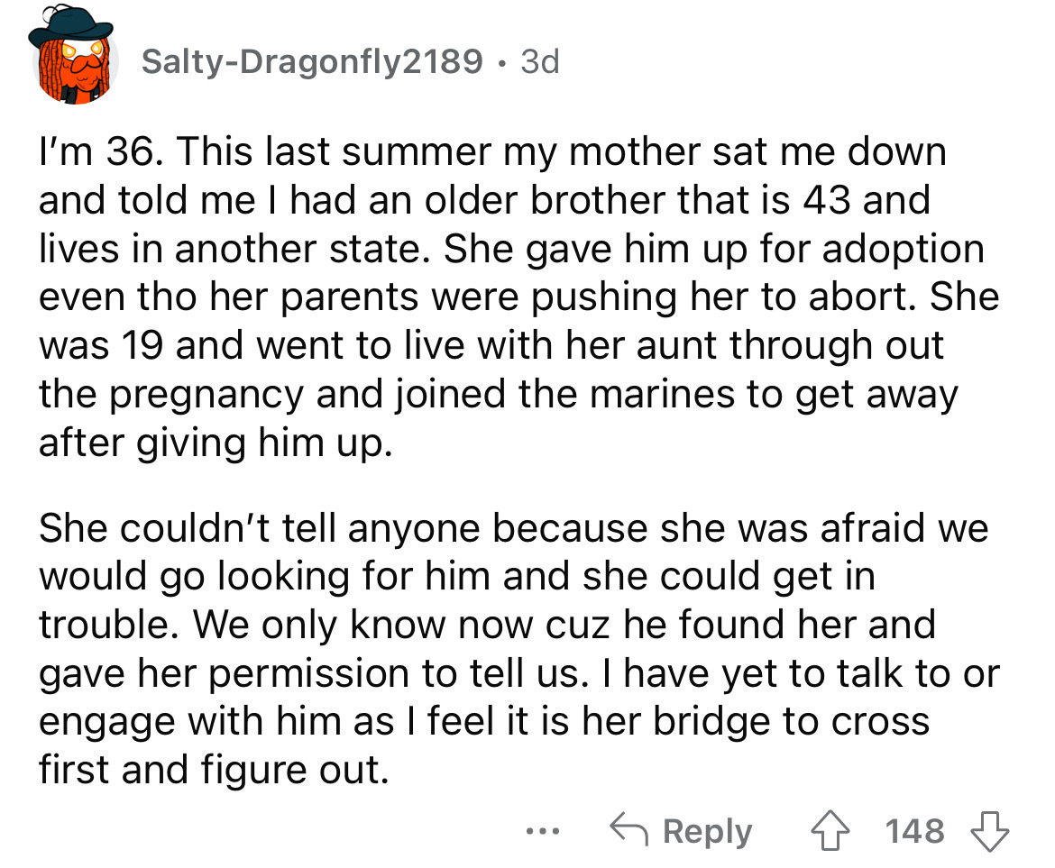 angle - SaltyDragonfly2189 3d I'm 36. This last summer my mother sat me down and told me I had an older brother that is 43 and lives in another state. She gave him up for adoption even tho her parents were pushing her to abort. She was 19 and went to live