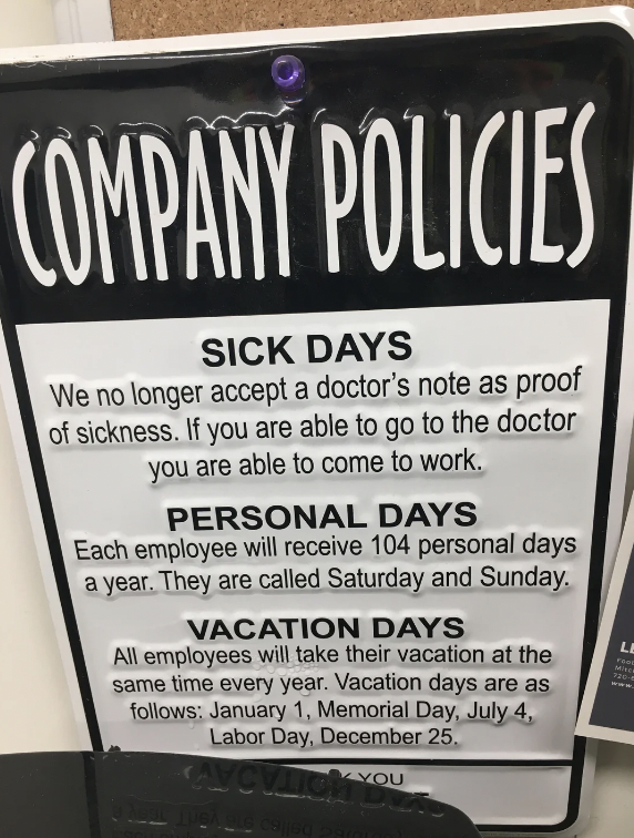 company policy funny - Company Policies Sick Days We no longer accept a doctor's note as proof of sickness. If you are able to go to the doctor you are able to come to work. Personal Days Each employee will receive 104 personal days a year. They are calle